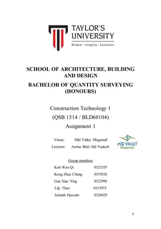 0
SCHOOL OF ARCHITECTURE, BUILDING
AND DESIGN
BACHELOR OF QUANTITY SURVEYING
(HONOURS)
Construction Technology 1
(QSB 1514 / BLD60104)
Assignment 1
Venue: Mid Valley Megamall
Lecturer: Azrina Binti Md Yaakob
Group members
Koh Wen Qi 0323355
Kong Zhen Chung 0319528
Gan Xiao Ying 0322998
Lily Then 0313973
Aishath Hussain 0320429
 