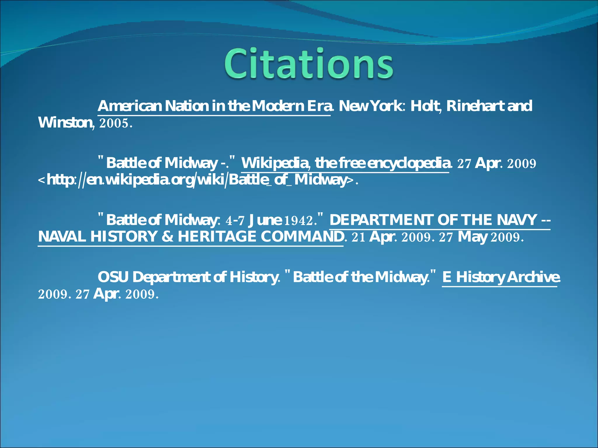 American Nation in the Modern Era . New York: Holt, Rinehart and Winston, 2005. "Battle of Midway -."  Wikipedia, the free encyclopedia . 27 Apr. 2009 <http://en.wikipedia.org/wiki/Battle_of_Midway>. "Battle of Midway: 4-7 June 1942."  DEPARTMENT OF THE NAVY -- NAVAL HISTORY & HERITAGE COMMAND . 21 Apr. 2009. 27 May 2009. OSU Department of History. "Battle of the Midway."  E History Archive . 2009. 27 Apr. 2009. 