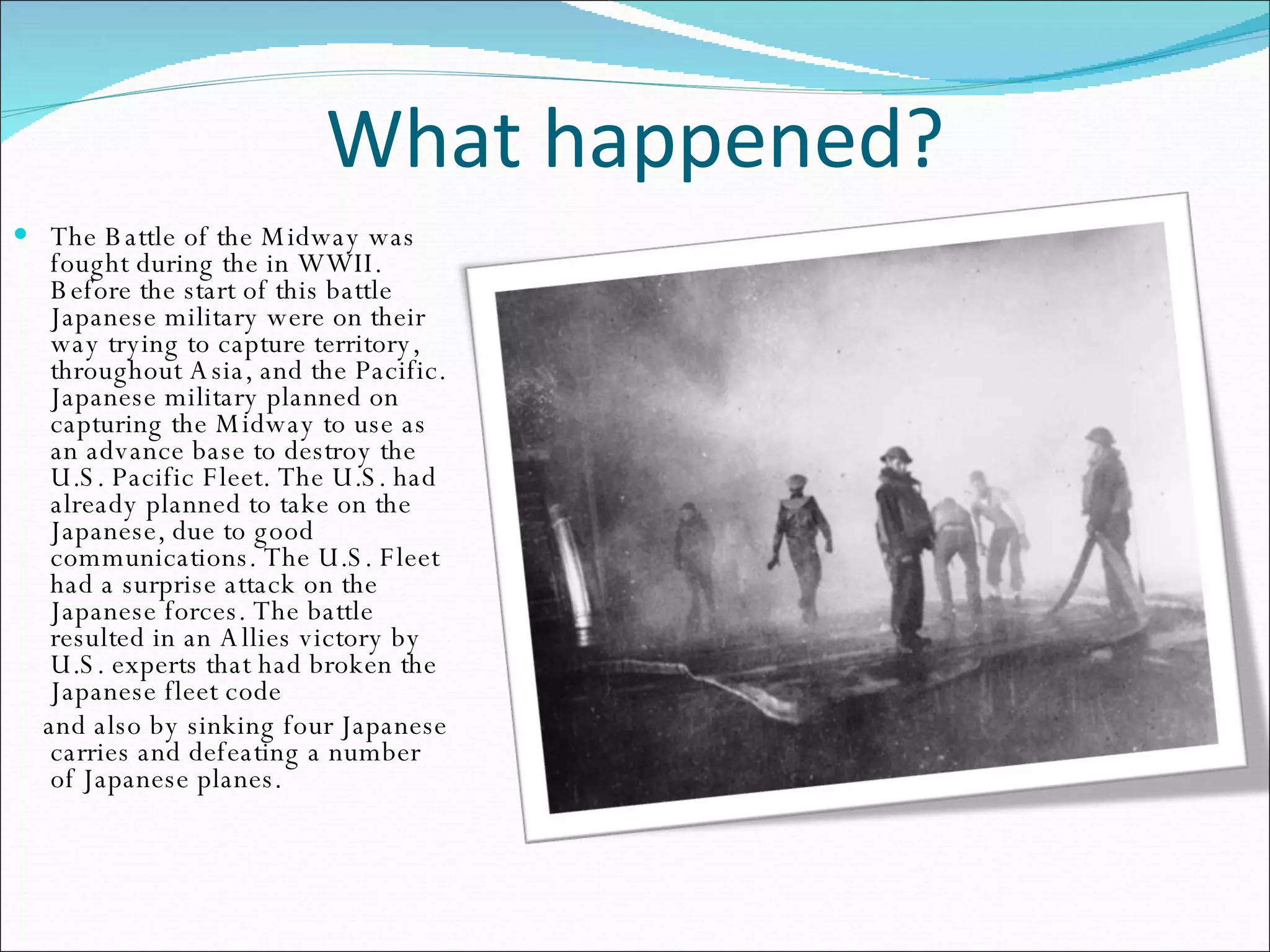 What happened? The Battle of the Midway was fought during the in WWII. Before the start of this battle Japanese military were on their way trying to capture territory, throughout Asia, and the Pacific. Japanese military planned on capturing the Midway to use as an advance base to destroy the U.S. Pacific Fleet. The U.S. had already planned to take on the Japanese, due to good communications. The U.S. Fleet had a surprise attack on the Japanese forces. The battle resulted in an Allies victory by U.S. experts that had broken the Japanese fleet code and also by sinking four Japanese carries and defeating a number of Japanese planes.  
