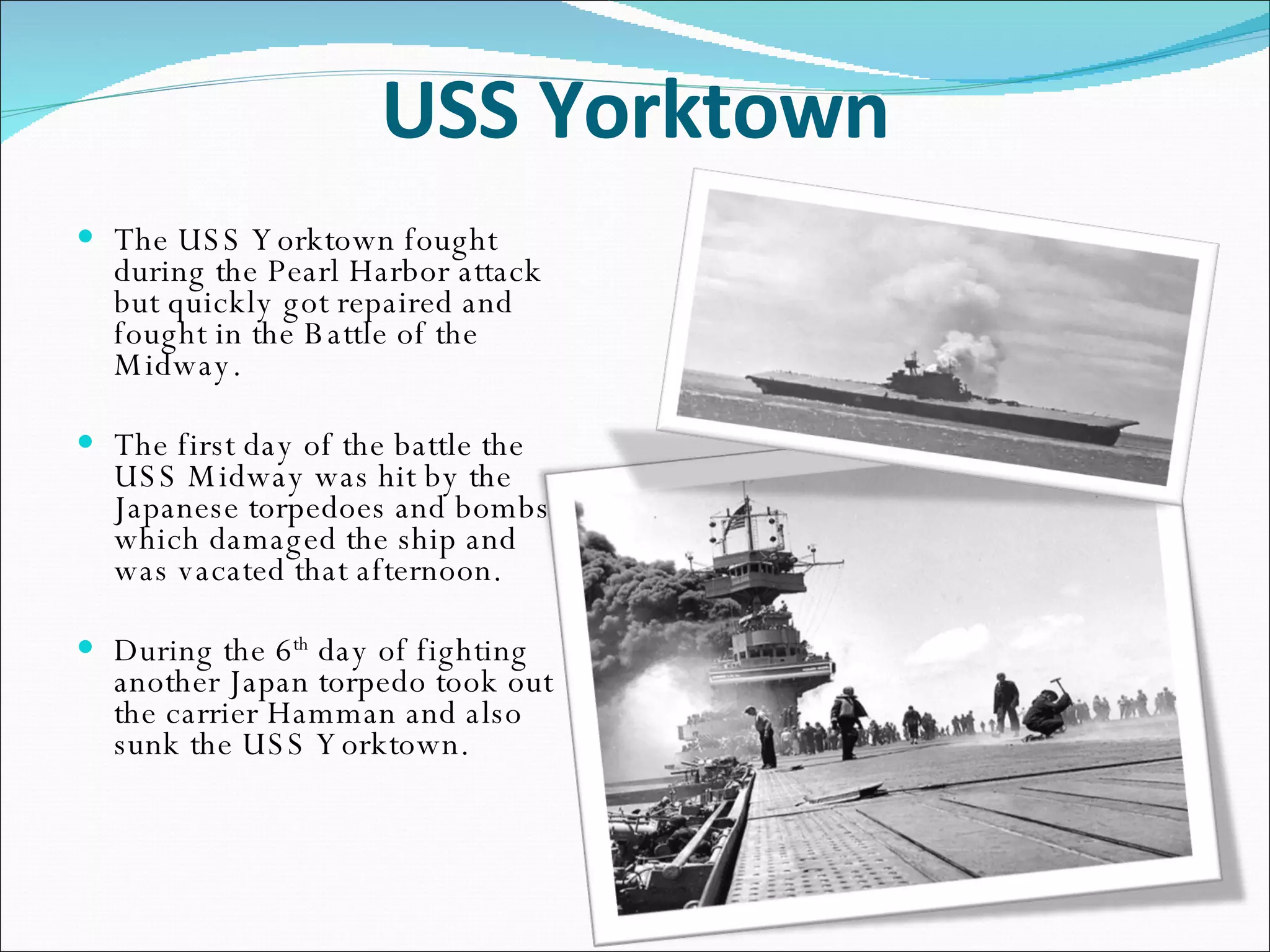 USS Yorktown The USS Yorktown fought during the Pearl Harbor attack but quickly got repaired and fought in the Battle of the Midway. The first day of the battle the USS Midway was hit by the Japanese torpedoes and bombs which damaged the ship and was vacated that afternoon. During the 6 th  day of fighting another Japan torpedo took out the carrier Hamman and also sunk the USS Yorktown. 