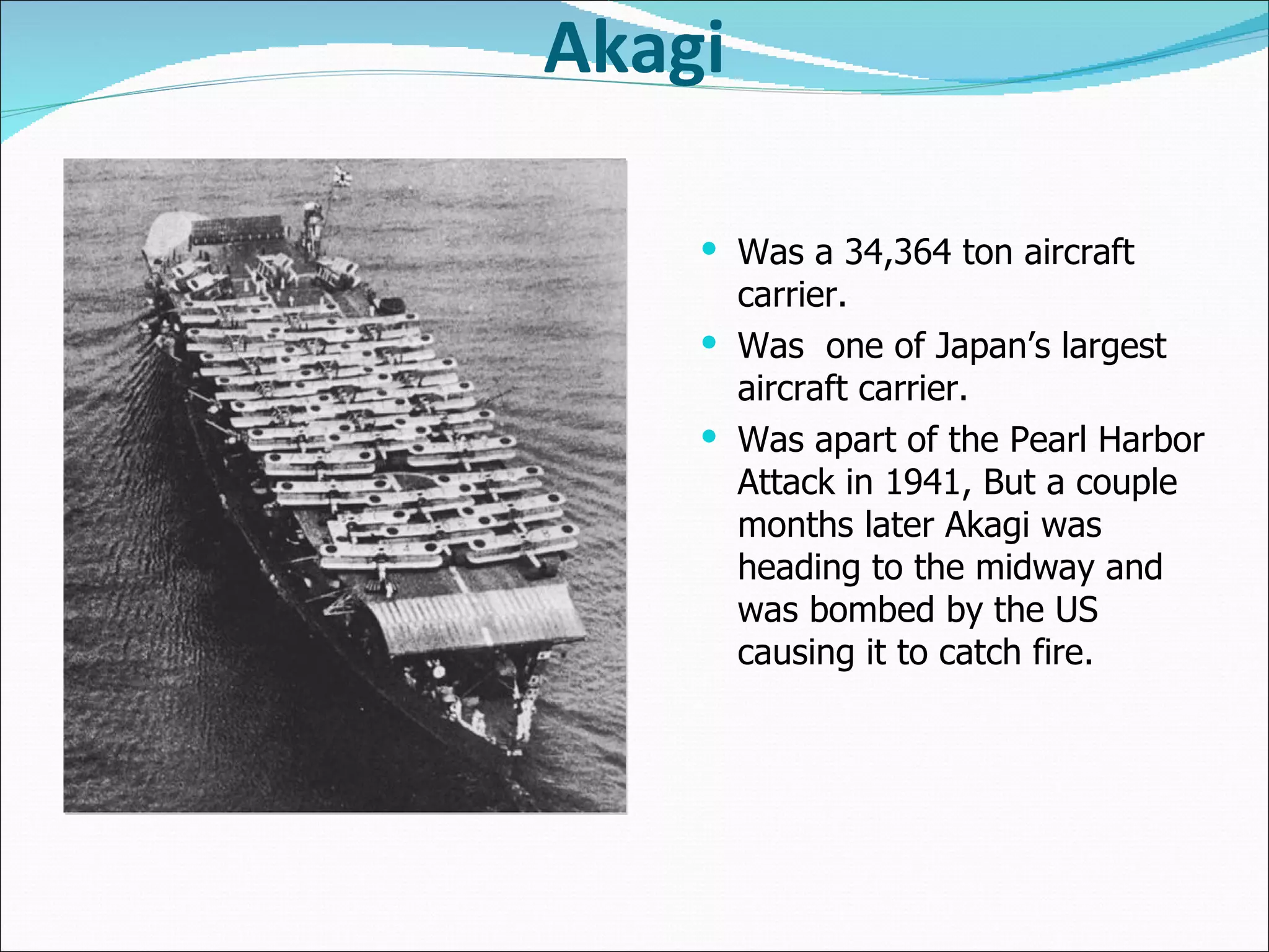 Akagi Was a 34,364 ton aircraft carrier. Was  one of Japan’s largest aircraft carrier. Was apart of the Pearl Harbor Attack in 1941, But a couple months later Akagi was heading to the midway and was bombed by the US causing it to catch fire.  