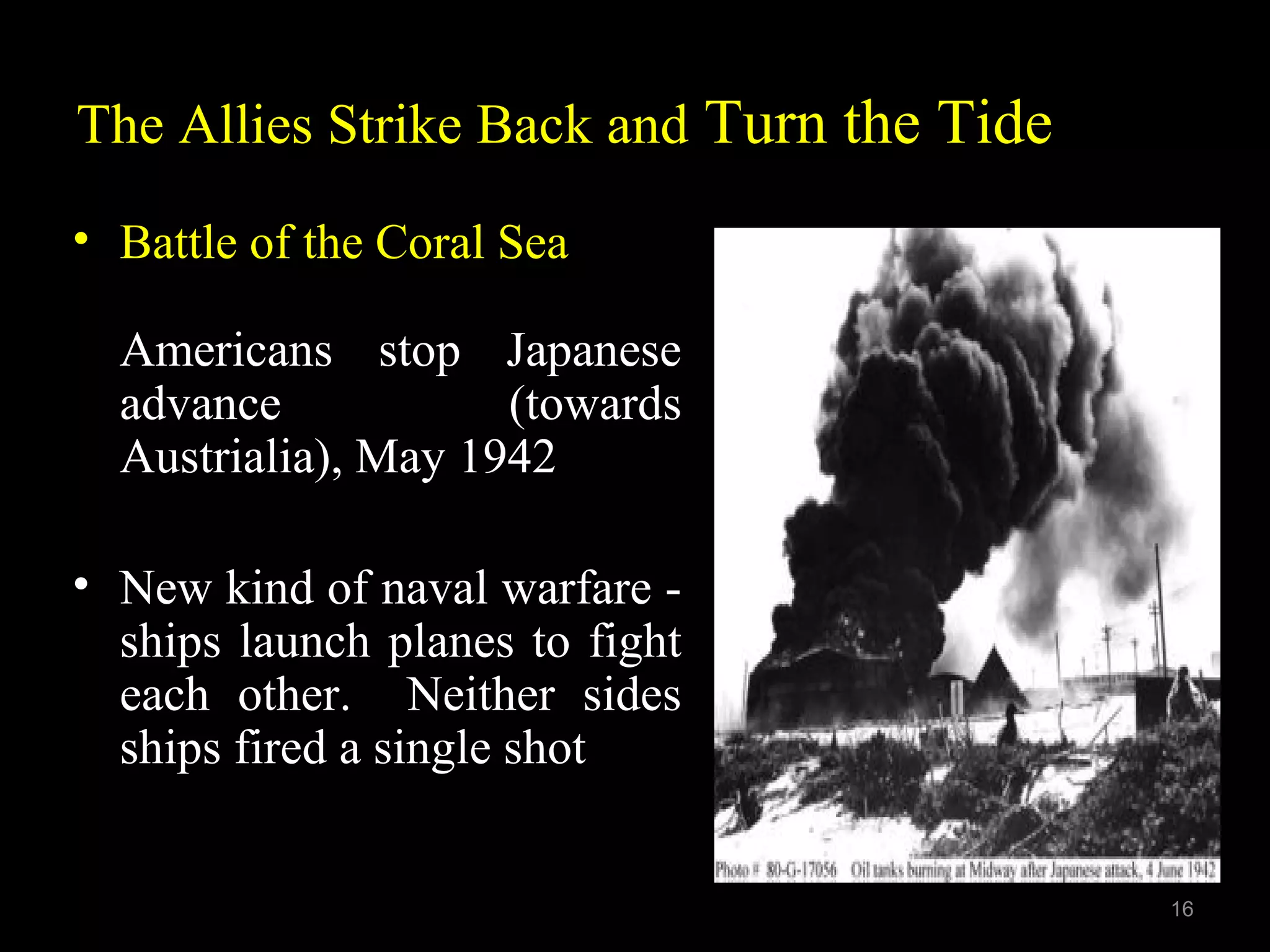 The Allies Strike Back and Turn the Tide
• Battle of the Coral Sea
Americans stop Japanese
advance (towards
Austrialia), May 1942
• New kind of naval warfare -
ships launch planes to fight
each other. Neither sides
ships fired a single shot
16
 