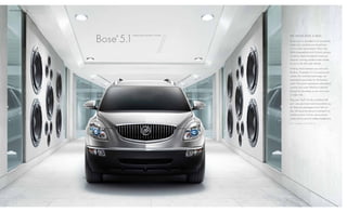 tEchNoLogy / 12




                  Bose 5.1
                      ®      SuRROuND SOuND SYSTEM   W E N E V E r m i s s A b E At.

                                                     Since music is recorded in an acoustically
                                                     tuned room, we think you should hear
                                                     it in a similar environment. That’s why
                                                     Buick pioneered the QuiETTuNiNg process
                                                     to reduce, block and absorb noise and
                                                     vibration. Leaving outside noises outside,
                                                     so you’re left with quiet solitude.

                                                     Nothing stands between your ears and
                                                     the Bose 10-speaker 5.1 surround sound
                                                     system. This available technology was
                                                     engineered specifically for the Enclave
                                                     cabin. The system reproduces instrumental
                                                     nuances and vocal inflections captured
                                                     during live recordings so you won’t miss
                                                     a single note.

                                                     Plug your iPod ® into the available uSB
                                                     port1 and your tunes travel everywhere you
                                                     do. Rear-seat passengers aren’t left out;
                                                     they will enjoy the optional overhead DVD
                                                     ENTERTAiNMENT SYSTEM           with an 8-inch
                                                     screen and two pairs of wireless headphones.

                                                     1not   compatible with all devices.
 