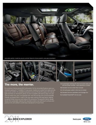 EXPLORER LIMITED. CHARCOAL BLACK LEATHER TRIM WITH PECAN INSERTS. AVAILABLE EQUIPMENT.




 A                             B                            C                            D                             E

                                                                                             A. 6-passenger seating with 2nd-row bucket seats and
The more, the merrier.                                                                          2nd-row center console – both optional on Limited

It’s a common theme among SUV enthusiasts. So the reinvented Explorer gives you              B. Standard 1st-row center floor console
standard seating for 7. Available 10-way power, heated and cooled front seats provide        C. 110-volt power outlet in 2nd row on Limited
year-round comfort. An available dual-panel moonroof floods the space with natural           D. Standard 3rd-row cupholders and storage bins
light and fresh air. And there’s plenty of room to breathe with best-in-class 1st- and
                                                                                             E. Available PowerFold® 3rd-row seat
                                                                                                                   ®
2nd-row head room, plus unsurpassed 2nd- and 3rd-row leg room. Environmentally
friendly, soy-based foam is used in the new seat cushions and seat backs, helping
conserve limited resources and reduce CO2 emissions. The graceful interior design
blends this sustainable material with recycled content, new soft-touch surfaces and
premium trim, all crafted to world-class standards for fit and finish.




     ALL-NEW EXPLORER                                                                                             ford.com
 