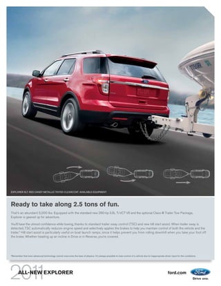 EXPLORER XLT. RED CANDY METALLIC TINTED CLEARCOAT. AVAILABLE EQUIPMENT.




Ready to take along 2.5 tons of fun.
That’s an abundant 5,000 lbs. Equipped with the standard new 290-hp 3.5L Ti-VCT V6 and the optional Class III Trailer Tow Package,
Explorer is geared up for adventure.

You’ll have the utmost confidence while towing, thanks to standard trailer sway control (TSC) and new hill start assist. When trailer sway is
detected, TSC automatically reduces engine speed and selectively applies the brakes to help you maintain control of both the vehicle and the
trailer.1 Hill start assist is particularly useful on boat launch ramps, since it helps prevent you from rolling downhill when you take your foot off
the brake. Whether heading up an incline in Drive or in Reverse, you’re covered.




1
    Remember that even advanced technology cannot overcome the laws of physics. It’s always possible to lose control of a vehicle due to inappropriate driver input for the conditions.




          ALL-NEW EXPLORER                                                                                                                                 ford.com
 