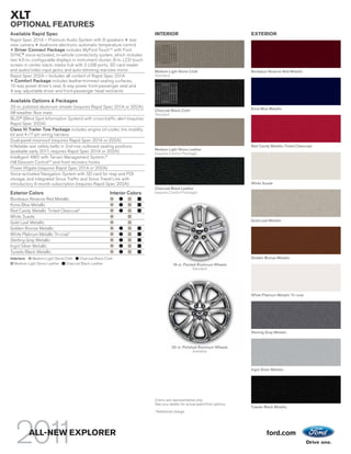 XLT
OPTIONAL FEATURES
Available Rapid Spec                                                        INTERIOR                                         EXTERIOR
Rapid Spec 201A – Premium Audio System with 8 speakers + rear
view camera + dual-zone electronic automatic temperature control
+ Driver Connect Package includes MyFord TouchTM with Ford
SYNC® voice-activated, in-vehicle connectivity system, which includes
two 4.5-in. configurable displays in instrument cluster; 8-in. LCD touch
screen in center stack; media hub with 2 USB ports, SD card reader
and audio/video input jacks; and auto-dimming rearview mirror               Medium Light Stone Cloth                         Bordeaux Reserve Red Metallic
Rapid Spec 202A – Includes all content of Rapid Spec 201A                   Standard
+ Comfort Package includes leather-trimmed seating surfaces,
10-way power driver’s seat, 6-way power front-passenger seat and
4-way adjustable driver and front-passenger head restraints

Available Options & Packages
20-in. polished aluminum wheels (requires Rapid Spec 201A or 202A)                                                           Kona Blue Metallic
                                                                            Charcoal Black Cloth
All-weather floor mats                                                      Standard
BLIS® (Blind Spot Information System) with cross-traffic alert (requires
Rapid Spec 202A)
Class III Trailer Tow Package includes engine oil cooler, tire mobility
kit and 4-/7-pin wiring harness
Dual-panel moonroof (requires Rapid Spec 201A or 202A)
Inflatable rear safety belts in 2nd-row outboard seating positions                                                           Red Candy Metallic Tinted Clearcoat
                                                                            Medium Light Stone Leather
(available early 2011; requires Rapid Spec 201A or 202A)                    (requires Comfort Package)
Intelligent 4WD with Terrain Management System,TM
Hill Descent ControlTM and front recovery hooks
Power liftgate (requires Rapid Spec 201A or 202A)
Voice-activated Navigation System with SD card for map and POI
storage, and integrated Sirius Traffic and Sirius Travel Link with
introductory 6-month subscription (requires Rapid Spec 202A)                                                                 White Suede
                                                                            Charcoal Black Leather
Exterior Colors                                           Interior Colors   (requires Comfort Package)
Bordeaux Reserve Red Metallic
Kona Blue Metallic
Red Candy Metallic Tinted Clearcoat1
White Suede
                                                                                                                             Gold Leaf Metallic
Gold Leaf Metallic
Golden Bronze Metallic
White Platinum Metallic Tri-coat1
Sterling Gray Metallic
Ingot Silver Metallic
Tuxedo Black Metallic
Interiors:   Medium Light Stone Cloth   Charcoal Black Cloth                                                                 Golden Bronze Metallic
   Medium Light Stone Leather    Charcoal Black Leather                                   18-in. Painted Aluminum Wheels
                                                                                                      Standard




                                                                                                                             White Platinum Metallic Tri-coat




                                                                                                                             Sterling Gray Metallic



                                                                                         20-in. Polished Aluminum Wheels
                                                                                                      Available



                                                                                                                             Ingot Silver Metallic




                                                                            Colors are representative only.
                                                                            See your dealer for actual paint/trim options.
                                                                                                                             Tuxedo Black Metallic
                                                                            1
                                                                                Additional charge.




          ALL-NEW EXPLORER                                                                                                            ford.com
 