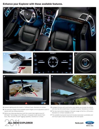 Enhance your Explorer with these available features.
 A




 B                                                    C                                                                        D




 E                                                                                   F




A Ambient lighting sets the mood in 7 different hues. Standard on Limited.          D Intelligent Access with push-button start allows you to enter the vehicle
B The extension height of the available power liftgate can be adjusted to work in     with your key fob tucked away in a pocket or purse. Standard on Limited.
  spaces with low ceiling clearance.                                                E The rear view camera displays a full-color image on the 8-in. LCD screen.
C Refine your listening experience with the crystal clear digital sound of            Standard on Limited; available on XLT.
  HD Radio TM technology on the 390-watt, 12-speaker Audio System from              F The available dual-panel moonroof includes dual power sunshades and
  Sony. Also includes iTunes® tagging capability. Standard on Limited.
                             ®                                                        one-touch-open/-close functionality on the front panel.




         ALL-NEW EXPLORER                                                                                                      ford.com
 