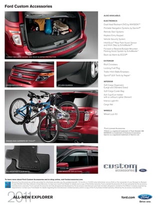 Ford Custom Accessories

                                                                                                                                        ALSO AVAILABLE:

                                                                                                                                        ELECTRONICS

                                                                                                                                        Dual Head Restraint DVD by INVISIONTM1
                                                                                                                                        Portable Navigation Systems by Garmin®1
                                                                                                                                        Remote Start Systems
                                                                                                                                        Keyless Entry Keypad
                                                                                                                                        Vehicle Security System
                                                                                                                                        HitchScanTM Rear Park Assist Sensor
                                                                                                                                        and Hitch Step by EchoMaster®1
                                                                                                                                        Forward or Reverse Bumper-Mounted
                                                                                                                                        Parking Assist System by EchoMaster 1
                                                                                                                                        Back Up Alarm by ECCO®1
 CARGO SECURITY SHADE AND REAR BUMPER PROTECTOR

                                                                                                                                        EXTERIOR

                                                                                                                                        Roof Crossbars
                                                                                                                                        Locking Fuel Plug
                                                                                                                                        Trailer Hitch Balls/Drawbars
                                                                                                                                        Sportz® SUV Tents by Napier1

                                                                                                                                        INTERIOR

 HOOD DEFLECTOR                                                         SPLASH GUARDS                                                   Soft Cargo Organizers
                                                                                                                                        (Large and Standard Sizes)
                                                                                                                                        Soft Cargo Cooler Bag
                                                                                                                                        Ash Cup/Coin Holder
                                                                                                                                        with or without Lighter Element
                                                                                                                                        Interior Light Kit
                                                                                                                                        Cargo Net

                                                                                                                                        WHEELS

                                                                                                                                        Wheel Lock Kit




                                                                                                                                        1
                                                                                                                                            Ford Licensed Accessories.
                                                                                                                                        THULE is a registered trademark of Thule Sweden AB.
                                                                                                                                        INVISION is a trademark of Audiovox Corporation.
                                                                                                                                        Garmin is a registered trademark of Garmin Ltd.


 RACKS AND CARRIERS BY THULE®1




 ALL-WEATHER FLOOR MATS                                                 SIDE WINDOW DEFLECTORS



To learn more about Ford Custom Accessories and to shop online, visit fordaccessories.com.
       Genuine Ford Accessories will be warranted for whichever provides you the greatest benefit: 12 months or 12,000 miles (whichever occurs first), or the remainder of your Bumper-to-Bumper
       3-year/36,000-mile New Vehicle Limited Warranty. Contact your local Ford Dealer for details and a copy of the limited warranty. Ford Licensed Accessories (FLA) are warranted by the accessory
       manufacturer’s warranty. Ford Licensed Accessories are fully designed and developed by the accessory manufacturer and have not been designed or tested to Ford Motor Company engineering
       requirements. Contact your Ford Dealer for details regarding the manufacturer’s limited warranty and/or a copy of the FLA product limited warranty offered by the accessory manufacturer.




         ALL-NEW EXPLORER                                                                                                                                        ford.com
 