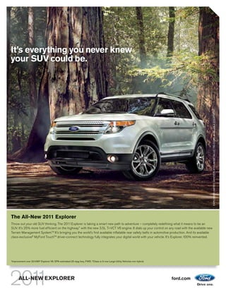 It’s everything you never knew
your SUV could be.




                                                                                                                                                      EXPLORER LIMITED. WHITE PLATINUM METALLIC TRI-COAT. AVAILABLE EQUIPMENT.
The All-New 2011 Explorer
Throw out your old SUV thinking. The 2011 Explorer is taking a smart new path to adventure – completely redefining what it means to be an
SUV. It’s 25% more fuel efficient on the highway1 with the new 3.5L Ti-VCT V6 engine. It dials up your control on any road with the available new
Terrain Management System.TM It’s bringing you the world’s first available inflatable rear safety belts in automotive production. And its available
class-exclusive2 MyFord TouchTM driver-connect technology fully integrates your digital world with your vehicle. It’s Explorer. 100% reinvented.




1
    Improvement over 2010MY Explorer V6. EPA-estimated 25 mpg hwy, FWD. 2 Class is 3-row Large Utility Vehicles non-hybrid.




          ALL-NEW EXPLORER                                                                                                    ford.com
 