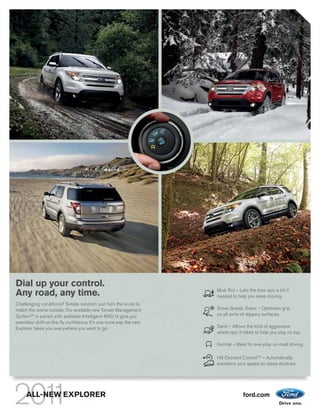 Dial up your control.
                                                                  Mud, Rut – Lets the tires spin a bit if
Any road, any time.                                               needed to help you keep moving.
Challenging conditions? Simple solution: just turn the knob to
match the scene outside. Our available new Terrain Management     Snow, Gravel, Grass – Optimizes grip
SystemTM is paired with available Intelligent 4WD to give you     on all sorts of slippery surfaces.
seamless shift-on-the-fly confidence. It’s one more way the new
Explorer takes you everywhere you want to go.                     Sand – Allows the kind of aggressive
                                                                  wheel spin it takes to help you stay on top.

                                                                  Normal – Ideal for everyday on-road driving.

                                                                  Hill Descent ControlTM – Automatically
                                                                  maintains your speed on steep declines.




     ALL-NEW EXPLORER                                                           ford.com
 