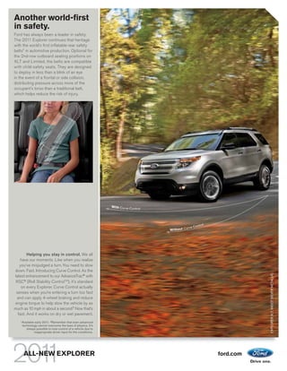 Another world-first
in safety.
Ford has always been a leader in safety.
The 2011 Explorer continues that heritage
with the world’s first inflatable rear safety
belts1 in automotive production. Optional for
the 2nd-row outboard seating positions on
XLT and Limited, the belts are compatible
with child-safety seats. They are designed
to deploy in less than a blink of an eye
in the event of a frontal or side collision,
distributing pressure across more of the
occupant’s torso than a traditional belt,
which helps reduce the risk of injury.




        Helping you stay in control. We all
   have our moments. Like when you realize
   you’ve misjudged a turn. You need to slow
down. Fast. Introducing Curve Control. As the                                EXPLORER XLT. INGOT SILVER METALLIC.
latest enhancement to our AdvanceTrac® with
 RSC® (Roll Stability ControlTM), it’s standard
    on every Explorer. Curve Control actually
 senses when you’re entering a turn too fast
  and can apply 4-wheel braking and reduce
 engine torque to help slow the vehicle by as
much as 10 mph in about a second.2 Now that’s
  fast. And it works on dry or wet pavement.
    1
        Available early 2011. 2 Remember that even advanced
        technology cannot overcome the laws of physics. It’s
           always possible to lose control of a vehicle due to
                 inappropriate driver input for the conditions.




         ALL-NEW EXPLORER                                         ford.com
 