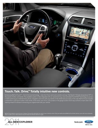 EXPLORER LIMITED. CHARCOAL BLACK LEATHER TRIM.
                                                  TM
Touch. Talk. Drive. Totally intuitive new controls.
Introducing MyFord TouchTM – first-of-its-kind technology – only from Ford. Just touch a button and say, “Call Sarah,” “Climate temperature 72°” or
thousands of other commands. This available system is fully integrated with our award-winning, voice-activated Ford SYNC® technology to put you
in total control of your entertainment, phone, navigation and more with your hands on the wheel and your eyes on the road. MyFord Touch includes
a vibrant 8-in. LCD touch screen in the center of the action, two 4.2-in. LCD screens in the gauge cluster and 5-way controls on each side of the
steering wheel. It’s all about connecting your digital world with your vehicle.




MyFord Touch features correct at time of release. Driving while distracted can result in loss of vehicle control. Only use mobile phones/MyFord Touch/other devices, even with voice commands,
when it is safe to do so. Some features may be locked out while the vehicle is in gear.




       ALL-NEW EXPLORER                                                                                                                               ford.com
 