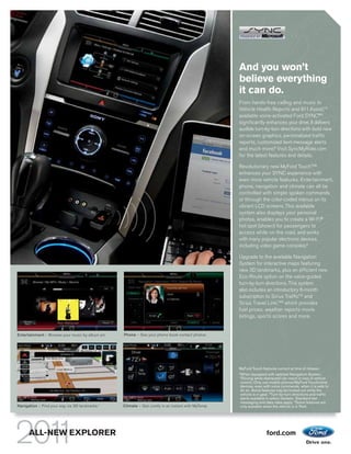 And you won’t
                                                                                                   believe everything
                                                                                                   it can do.
                                                                                                   From hands-free calling and music to
                                                                                                   Vehicle Health Reports and 911 Assist,TM
                                                                                                   available voice-activated Ford SYNC®2
                                                                                                   significantly enhances your drive. It delivers
                                                                                                   audible turn-by-turn directions with bold new
                                                                                                   on-screen graphics, personalized traffic
                                                                                                   reports, customized text-message alerts
                                                                                                   and much more.3 Visit SyncMyRide.com
                                                                                                   for the latest features and details.

                                                                                                   Revolutionary new MyFord TouchTM2
                                                                                                   enhances your SYNC experience with
                                                                                                   even more vehicle features. Entertainment,
                                                                                                   phone, navigation and climate can all be
                                                                                                   controlled with simple spoken commands
                                                                                                   or through the color-coded menus on its
                                                                                                   vibrant LCD screens. This available
                                                                                                   system also displays your personal
                                                                                                   photos, enables you to create a Wi-Fi®
                                                                                                   hot spot (shown) for passengers to
                                                                                                   access while on the road, and works
                                                                                                   with many popular electronic devices,
                                                                                                   including video game consoles.4

                                                                                                   Upgrade to the available Navigation
                                                                                                   System for interactive maps featuring
                                                                                                   new 3D landmarks, plus an efficient new
                                                                                                   Eco-Route option on the voice-guided
                                                                                                   turn-by-turn directions. This system
                                                                                                   also includes an introductory 6-month
                                                                                                   subscription to Sirius TrafficTM and
                                                                                                   Sirius Travel Link,TM3 which provides
                                                                                                   fuel prices, weather reports movie
                                                                                                   listings, sports scores and more.


Entertainment – Browse your music by album art.   Phone – See your phone book contact photos.




                                                                                                   MyFord Touch features correct at time of release.
                                                                                                   1
                                                                                                   When equipped with optional Navigation System.
                                                                                                   2
                                                                                                     Driving while distracted can result in loss of vehicle
                                                                                                   control. Only use mobile phones/MyFord Touch/other
                                                                                                   devices, even with voice commands, when it is safe to
                                                                                                   do so. Some features may be locked out while the
                                                                                                   vehicle is in gear. 3 Turn-by-turn directions and traffic
                                                                                                   alerts available in select markets. Standard text
                                                                                                   messaging and data rates apply. 4 Some features are
Navigation – Find your way via 3D landmarks.1     Climate – Get comfy in an instant with MyTemp.   only available when the vehicle is in Park.




      ALL-NEW EXPLORER                                                                                             ford.com
 