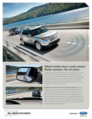 EXPLORER LIMITED. INGOT SILVER METALLIC. AVA LABLE EQUIPMENT.
                                                                                               EX ORER LIM TED. GO S LVER M
                                                                                                X   R        E             ER      LIC VAI AB E EQU M NT
                                                                                                                                          A AB     QU     T
                   What’s better than a sixth sense?
                   Radar sensors. On all sides.
                   The available new BLIS® (Blind Spot Information System) with cross-
                   traffic alert uses sophisticated radar-based technology to sense
                   traffic you may not see. If BLIS detects an obstacle in your blind-spot
                   zones while you’re driving, it warns you with a light in the appropriate
                   sideview mirror. Similarly, cross-traffic alert warns you if it detects
                   traffic behind you (up to about 5 parking spaces away) while you’re
                   slowly backing up. Simple. And smart.

                   Maintain your distance and avoid potential collisions with the
                   vehicle in front of you with class-exclusive available adaptive cruise
                   control (ACC) and collision warning with brake support. ACC uses
                   radar sensors to help maintain your choice of 4 preset gaps from
                   the vehicle in front of you. Collision warning with brake support uses
                   those same front sensors to alert you to a potential collision. If one is
                   detected, it flashes a warning across your windshield and sounds an
                   alarm, providing extra time for you to apply the brakes. The brakes are
                   also pre-charged, and brake-assist sensitivity is increased to provide
                   full responsiveness when you brake.




ALL-NEW EXPLORER                                                 ford.com
 