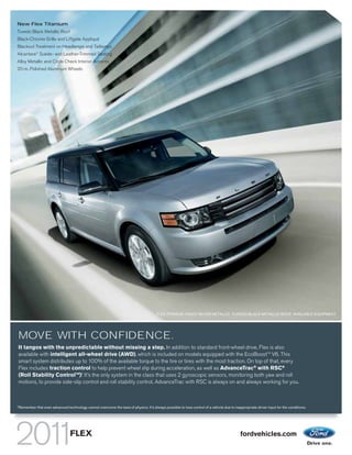 New Flex Titanium
Tuxedo Black Metallic Roof
Black-Chrome Grille and Liftgate Appliqué
Blackout Treatment on Headlamps and Taillamps
Alcantara® Suede- and Leather-Trimmed Seating
Alloy Metallic and Circle Check Interior Accents
20-in. Polished Aluminum Wheels




                                                                                         FLEX TITANIUM. INGOT SILVER METALLIC. TUXEDO BLACK METALLIC ROOF. AVAILABLE EQUIPMENT.




MOVE WITH CONFIDENCE.
It tangos with the unpredictable without missing a step. In addition to standard front-wheel drive, Flex is also
available with intelligent all-wheel drive (AWD), which is included on models equipped with the EcoBoostTM V6. This
smart system distributes up to 100% of the available torque to the tire or tires with the most traction. On top of that, every
Flex includes traction control to help prevent wheel slip during acceleration, as well as AdvanceTrac® with RSC®
                             1
(Roll Stability ControlTM). It’s the only system in the class that uses 2 gyroscopic sensors, monitoring both yaw and roll
motions, to provide side-slip control and roll stability control. AdvanceTrac with RSC is always on and always working for you.



1
    Remember that even advanced technology cannot overcome the laws of physics. It’s always possible to lose control of a vehicle due to inappropriate driver input for the conditions.




                                    FLEX                                                                                                      fordvehicles.com
 