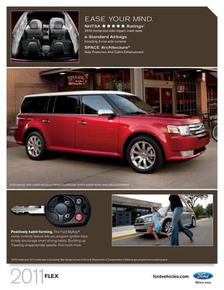 EASE YOUR MIND.
                                                                       NHTSA                                     Ratings1
                                                                       2010 frontal and side-impact crash tests
                                                                       6 Standard Airbags
                                                                       Including 3-row side curtains
                                                                       SPACE Architecture®
                                                                       Side Protection And Cabin Enhancement




FLEX LIMITED. RED CANDY METALLIC TINTED CLEARCOAT. WHITE SUEDE ROOF. AVAILABLE EQUIPMENT.




Positively habit-forming. The Ford MyKey®
owner controls feature lets you program ignition keys
to help encourage smart driving habits. Buckling up.
Traveling at appropriate speeds. And much more.


1
 2010 model year. 2011 model year to be tested. Star ratings are part of the U.S. Department of Transportation’s Safercar.gov program (www.safercar.gov).




                                 FLEX                                                                                                     fordvehicles.com
 