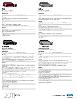 SE                                                                                        SEL
Base Rapid Spec 100A                                                                      Base Rapid Spec 200A
Includes all standard features, plus:                                                     Includes select SE features, plus:
Mechanical                                                                                Mechanical
17-in. painted aluminum wheels with P235/60R17 BSW tires                                  18-in. machined aluminum wheels with P235/60R18 BSW tires

Seating                                                                                   Seating
6-way power driver’s seat with 2-way manual front-passenger seat                          1st-row heated bucket seats, including 10-way power driver’s seat with power lumbar
7-passenger seating                                                                       and 6-way power passenger seat with manual lumbar
Cloth seating
                                                                                          Interior
Interior                                                                                  AM/FM stereo/6-disc in-dash CD changer, 6 speakers and SIRIUS Satellite Radio
                                                                                          with introductory 6-month subscription
AM/FM stereo/single-CD player and 6 speakers
                                                                                          Cargo net
Single-zone air conditioning with 2nd- and 3rd-row adjustable vents
                                                                                          Dual-zone electronic automatic temperature control
Exterior                                                                                  Ford SYNC® voice-activated, in-vehicle connectivity system
Black beltline                                                                            Universal garage door opener
Black, manually folding, power sideview mirrors                                           Woodgrain appearance appliqué on instrument panel and door trim
Body-color-painted door handles
                                                                                          Exterior
Chrome grille
                                                                                          Body-color, power, heated, manually folding sideview mirrors
Fog lamps with chrome bezels
                                                                                          Chrome beltline
Halogen headlamps
                                                                                          Chrome door handles
                                                                                          “SEL” badge




LIMITED                                                                                   TITANIUM
Base Rapid Spec 300A                                                                      Base Rapid Spec 400A
Includes select SEL features, plus:                                                       Includes select LIMITED features, plus:
Mechanical                                                                                Mechanical
19-in. polished aluminum wheels with P235/55R19 BSW tires                                 20-in. polished aluminum wheels with P255/45R20 BSW tires

Seating                                                                                   Seating
1st-row perforated leather-trimmed heated bucket seats, including 10-way power            1st- and 2nd-row leather-trimmed (3rd-row vinyl) seats in Charcoal Black with Gray
driver’s seat with memory and power lumbar, and 6-way power passenger seat                Alcantara® suede inserts
with manual lumbar
2nd-row perforated leather-trimmed (outboard positions) 60/40 split bench seat            Interior
3rd-row perforated vinyl 50/50 split manually folding bench seat                          Circle Check-appearance appliqué on instrument panel and door-trim inserts
                                                                                          Illuminated scuff plates
Interior                                                                                  Leather-wrapped steering wheel with perforated leather insert, Alloy Metallic
110-volt inverter with AC outlet                                                          accents, cruise and secondary audio controls
Ambient lighting in front cupholders, inside front console, front footwells and back of   Painted Alloy Metallic accents on center stack, console and door bezels
rear console
Audio System from Sony ® with AM/FM stereo/single-CD player and 12 speakers in            Exterior
10 locations with Dolby® Automotive Entertainment Program technology                      Black beltline
Chrome scuff plates                                                                       Black-chrome liftgate appliqué
Color-keyed leather-wrapped steering wheel with wood inlay                                Body-color-painted door handles
HD RadioTM                                                                                Fog lamps with Black bezels
Power-adjustable pedals with memory                                                       Headlamps and taillamps with unique blackout treatment
Voice-activated Navigation System1 featuring SIRIUS Traffic, SIRIUS Travel Link           Tuxedo Black Metallic Flex badge on leading edge of hood
(introductory 6-month subscription) and nearly 10 gigabytes of digital storage for        Tuxedo Black Metallic-painted capped, power, heated, power-folding sideview mirrors
pictures and music; includes DVD and MP3 capability                                       with integrated security approach lamps and memory
Exterior                                                                                  Tuxedo Black Metallic-painted roof
                                                                                          Unique Black-chrome grille
Chrome-capped, power, heated, manually folding sideview mirrors with integrated
security approach lamps and memory
High-intensity discharge (HID) headlamps                                                  Flex Titanium model is late availability.
                                                                                          1
LED taillamps                                                                                 Limited coverage in Alaska.
“LIMITED” badge
Power liftgate
Rear view camera
Satin-aluminum liftgate appliqué




                                  FLEX                                                                                                fordvehicles.com
 