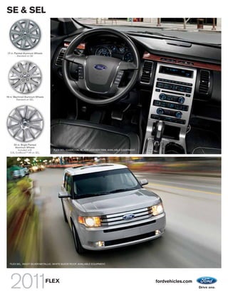 SE & SEL



 17-in. Painted Aluminum Wheels
          Standard on SE




18-in. Machined Aluminum Wheels
         Standard on SEL




      20-in. Bright Painted
       Aluminum Wheels
          Included with             FLEX SEL. CHARCOAL BLACK LEATHER TRIM. AVAILABLE EQUIPMENT.
   3.5L EcoBoostTM V6 on SEL




   FLEX SEL. INGOT SILVER METALLIC. WHITE SUEDE ROOF. AVAILABLE EQUIPMENT.




                                  FLEX                                                            fordvehicles.com
 