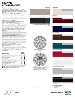 LIMITED
OPTIONAL FEATURES
Available Rapid Spec                                                                                                INTERIOR    EXTERIOR
Rapid Spec 301A – Multipanel Vista Roof TM + 2nd-row
40/40 bucket seats + refrigerated 2nd-row console + 20-in.
bright-painted aluminum wheels with P255/45R20 all-season
BSW tires
Rapid Spec 302A – 3.5L EcoBoost TM V6 + 6-speed
automatic transmission with paddle shifters + dual exhaust
with chrome tips + intelligent all-wheel drive (AWD)                                         Medium Light Stone Leather with    White Suede                           1
+ electric power-assisted steering + 20-in. bright-painted                                     Perforated Inserts – Standard
aluminum wheels with P255/45R20 all-season BSW tires

Available Options & Packages
2nd-row console (requires 2nd-row 40/40 reclining bucket
seats; included with Rapid Spec 301A)
2nd-row perforated leather-trimmed 40/40 heated reclining                                                                       Bordeaux Reserve Red Metallic         2
                                                                              Charcoal Black Leather with Perforated Inserts
bucket seats with autofold (included with Rapid Spec 301A)                                                         Standard
3rd-row perforated vinyl 50/50 split bench seat with one-
touch PowerFold® and tumble with tailgate feature
20-in. bright-painted aluminum wheels with P255/45R20
all-season BSW tires (included with Rapid Spec 301A
and 302A)
Active Park Assist (requires Rapid Spec 302A)
                                                                                                                                Kona Blue Metallic                    1
All-weather floor mats
Chrome roof-rack side rails (n/a with Vista Roof)
Class III Trailer Tow Package includes hitch receiver with
4,500-lb. rating, 4-/7-pin connector with wiring harness,
engine oil cooler (3.7L V6 only), tire mobility kit and trailer
sway control
Dual-Headrest DVD Entertainment System includes
color-matched, upholstered front headrests with integrated                                                                      Earth Metallic                        2
7-in. adjustable monitors, top-slot-loading DVD players with
gaming ports and remote controls
Intelligent all-wheel drive (AWD) (included with
Rapid Spec 302A)
Multipanel Vista Roof (included with Rapid Spec 301A)
Refrigerated console (requires 2nd-row console and
Rapid Spec 302A; included with Rapid Spec 301A)                                19-in. Polished Aluminum Wheels                  Mediterranean Blue Metallic           1
Two-tone roof                                                                               Standard

                                                      Interior
Exterior Colors                                       Colors
White Suede
Bordeaux Reserve Red Metallic
Kona Blue Metallic                                                                                                              Red Candy Metallic Tinted Clearcoat   2
Earth Metallic
Mediterranean Blue Metallic
Red Candy Metallic Tinted Clearcoat1
White Platinum Metallic Tri-coat1
Ingot Silver Metallic
Tuxedo Black Metallic
Interiors:    Medium Light Stone Leather with perforated inserts                                                                White Platinum Metallic Tri-coat
                                                                            20-in. Bright-Painted Aluminum Wheels
   Charcoal Black Leather with perforated inserts                          with P255/45R20 All-Season BSW Tires
1
                                                                                 Optional on Rapid Spec 300A;
    Additional charge.                                                     included with Rapid Spec 301A and 302A




                                                                                                                                Ingot Silver Metallic                 2




                                                                                                                                Tuxedo Black Metallic                 1

                                                                                                                                Optional Two-Tone Roof
                                                                                                                                1 – Ingot Silver Metallic
                                                                   Colors are representative only.
                                                                   See your dealer for actual paint/trim options.               2 – White Suede




                                    FLEX                                                                                       fordvehicles.com
 