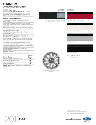 TITANIUM
OPTIONAL FEATURES
Available Rapid Spec                                                                           INTERIOR            EXTERIOR
Rapid Spec 401A – 3.5L EcoBoostTM V6 + 6-speed
automatic transmission with paddle shifters + dual
exhaust with chrome tips + intelligent all-wheel drive
(AWD) + electric power-assisted steering

Available Options & Packages
2nd-row console (requires 2nd-row 40/40 reclining                    Charcoal Black Leather with Gray Alcantara    Red Candy Metallic Tinted Clearcoat              1
                                                                           Suede Perforated Inserts – Standard
bucket seats)
2nd-row perforated leather-trimmed 40/40 reclining
bucket seats with Gray Alcantara® suede perforated inserts
and autofold
3rd-row perforated vinyl 50/50 split bench seat with Gray
Alcantara suede perforated inserts, one-touch PowerFold®
and tumble with tailgate feature                                                                                   White Platinum Metallic Tri-coat                 1
Active Park Assist (requires Rapid Spec 401A)
All-weather floor mats
Black roof-rack side rails (n/a with Vista Roof TM)
Class III Trailer Tow Package includes hitch receiver with
4,500-lb. rating, 4-/7-pin connector with wiring harness,
engine oil cooler (3.7L V6 only), tire mobility kit and trailer
sway control
                                                                                                                   Ingot Silver Metallic                            1
Dual-Headrest DVD Entertainment System includes
color-matched, upholstered front headrests with integrated
7-in. adjustable monitors, top-slot-loading DVD players with
gaming ports and remote controls
Intelligent all-wheel drive (AWD) (included with
Rapid Spec 401A)
Multipanel Vista Roof
Refrigerated console (requires 2nd-row console)                                                                    Tuxedo Black Metallic                            1

                                                       Interior                                                    Standard Two-Tone Roof
Exterior Colors                                        Colors                                                      1 – Tuxedo Black Metallic
Red Candy Metallic Tinted Clearcoat1
White Platinum Metallic Tri-coat1
Ingot Silver Metallic
Tuxedo Black Metallic
Interiors:    Charcoal Black Leather with Gray Alcantara Suede
perforated inserts
1
    Additional charge.
                                                                  20-in. Polished Aluminum Wheels
                                                                               Standard




                                                                                                                   Colors are representative only.
                                                                                                                   See your dealer for actual paint/trim options.

                                                                                                                   Flex Titanium model is late availability.




                                   FLEX                                                                           fordvehicles.com
 