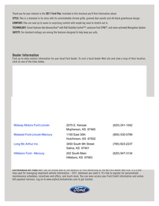 Thank you for your interest in the 2011 Ford Flex. Included in this brochure you’ll nd information about:
STYLE: Flex is a standout in its class with its unmistakable chrome grille, grooved door panels and all-black greenhouse design.
COMFORT: Flex can seat up to seven in surprising comfort with ample leg room to stretch out in.
TECHNOLOGY: Smart features like AdvanceTrac® with Roll Stability Control™, exclusive Ford SYNC®, and voice-activated Navigation System.
SAFETY: Six standard airbags are among the features designed to help keep you safe.




Dealer Information
Find up-to-date contact information for your local Ford dealer. To visit a local dealer Web site and view a map of their location,
click on one of the links below.




 Midway Motors Ford Lincoln                           2075 E. Kansas                                 (620) 241-1042
                                                      Mcpherson, KS 67460
 Midwest Ford-Lincoln-Mercury                         1100 East 30th                                 (800) 530-5789
                                                      Hutchinson, KS 67502
 Long Mc Arthur Inc.                                  3450 South 9th Street                          (785) 823-2237
                                                      Salina, KS 67401
 Hillsboro Ford - Mercury                             202 South Main                                 (620) 947-3134
                                                      Hillsboro, KS 67063



EXPERIENCED MY FORD YET? Get an inside look at the benefits of Ford ownership at the My Ford owner Web site. It’s a one-
stop spot for managing important vehicle information – 24/7, whenever you need it. It’s free to register for personalized
maintenance schedules, incentives and offers, and much more. You can even access your Ford Credit information and online
bill payment services. Log on to www.myford.fordvehicles.com to get started.
 