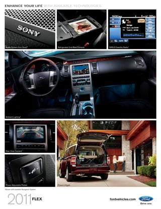 ENHANCE YOUR LIFE WITH AVAILABLE TECHNOLOGIES




    Audio System from Sony®                       Refrigerated 2nd-Row Console   SIRIUS Satellite Radio1




    Ambient Lighting1




    Rear View Camera1




    Power-Adjustable Pedals
      1
        Shown with available Navigation System.   Power Liftgate
1
    Shown with available Navigation System.




                                     FLEX                                        fordvehicles.com
 