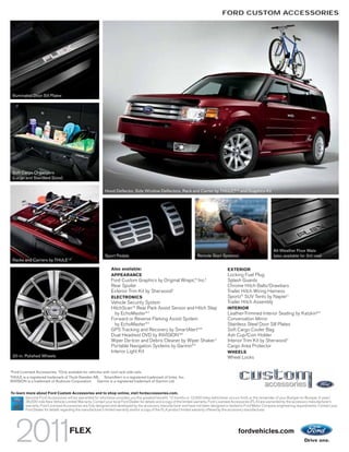 FORD CUSTOM ACCESSORIES




    Illuminated Door Sill Plates




    Soft Cargo Organizers
    (Large and Standard Sizes)


                                                           Hood Deflector, Side Window Deflectors, Rack and Carrier by THULE,®1,2 and Graphics Kit




                                                                                                                                                                     All-Weather Floor Mats
                                                           Sport Pedals                                              Remote Start Systems                            (also available for 3rd row)
                                   1,2
    Racks and Carriers by THULE

                                                               Also available:                                                          EXTERIOR
                                                               APPEARANCE                                                               Locking Fuel Plug
                                                               Ford Custom Graphics by Original Wraps,TM Inc.1                          Splash Guards
                                                               Rear Spoiler                                                             Chrome Hitch Balls/Drawbars
                                                               Exterior Trim Kit by Sherwood1                                           Trailer Hitch Wiring Harness
                                                               ELECTRONICS                                                              Sportz® SUV Tents by Napier 1
                                                               Vehicle Security System                                                  Trailer Hitch Assembly
                                                               HitchScanTM Rear Park Assist Sensor and Hitch Step                       INTERIOR
                                                                 by EchoMaster®1                                                        Leather-Trimmed Interior Seating by Katzkin®1
                                                               Forward or Reverse Parking Assist System                                 Conversation Mirror
                                                                 by EchoMaster®1                                                        Stainless Steel Door Sill Plates
                                                               GPS Tracking and Recovery by SmartAlert TM1                              Soft Cargo Cooler Bag
                                                               Dual Headrest DVD by INVISIONTM1                                         Ash Cup/Coin Holder
                                                               Wiper De-Icer and Debris Cleaner by Wiper Shaker 1                       Interior Trim Kit by Sherwood 1
                                                               Portable Navigation Systems by Garmin®1                                  Cargo Area Protector
                                                               Interior Light Kit                                                       WHEELS
    20-in. Polished Wheels                                                                                                              Wheel Locks

1
 Ford Licensed Accessories. 2 Only available for vehicles with roof-rack side rails.
THULE is a registered trademark of Thule Sweden AB. SmartAlert is a registered trademark of Inilex, Inc.
INVISION is a trademark of Audiovox Corporation. Garmin is a registered trademark of Garmin Ltd.


To learn more about Ford Custom Accessories and to shop online, visit fordaccessories.com.
        Genuine Ford Accessories will be warranted for whichever provides you the greatest benefit: 12 months or 12,000 miles (whichever occurs first), or the remainder of your Bumper-to-Bumper 3-year/
        36,000-mile New Vehicle Limited Warranty. Contact your local Ford Dealer for details and a copy of the limited warranty. Ford Licensed Accessories (FLA) are warranted by the accessory manufacturer’s
        warranty. Ford Licensed Accessories are fully designed and developed by the accessory manufacturer and have not been designed or tested to Ford Motor Company engineering requirements. Contact your
        Ford Dealer for details regarding the manufacturer’s limited warranty and/or a copy of the FLA product limited warranty offered by the accessory manufacturer.




                                    FLEX                                                                                                       fordvehicles.com
 