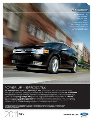 3.5L EcoBoostTM V6
                                                                                                                                                            355 Horsepower 1
                                                                                                                                                          350 lb.-ft. of Torque1
                                                                                                                                                                      21 MPG 2
                                                                                                                                                 V8 Power + V6 Fuel Economy
                                                                                                                                               Dual Exhaust with Chrome Tips
                                                                                                                                              Electric Power-Assisted Steering
                                                                                                                                                  Paired with Intelligent AWD
                                                                                                                                                 and 20-in. Aluminum Wheels




                                                                                       FLEX LIMITED. TUXEDO BLACK METALLIC. INGOT SILVER METALLIC ROOF. AVAILABLE EQUIPMENT.




POWER UP – EFFICIENTLY.
Flex isn’t just exciting to look at – it’s exciting to drive. It hunkers down. Puts a limit on lean. Grabs corners.
Soaks up bumps and potholes. It even gives you V8 power with V6 fuel economy thanks to its available 3.5L EcoBoost V6
twin-turbocharged, direct-injection engine. We’re talking 355 heart-pounding horsepower, 350 lb.-ft. of torque and up to
21 mpg.2 The standard 3.5L Duratec® V6 quickens your pulse with 262 hp, 248 lb.-ft. of torque and up to 24 mpg.3
Both pair with an efficient 6-speed automatic transmission. EcoBoost models include steering wheel-mounted paddle
shifters and intelligent all-wheel drive (AWD) for a more spirited, performance-oriented driving experience. One that
earned Flex a spot on AUTOMOBILE Magazine’s list of All-Stars for the 2nd year in a row.

1
    Figures achieved using premium unleaded gasoline. Premium fuel is recommended for EcoBoost V6, but not required. 2 EPA-estimated 16 mpg
    city/21 hwy for Flex AWD with EcoBoost engine. 3 EPA-estimated 17 mpg city/24 hwy for Flex FWD with Duratec engine, 16 mpg city/22 hwy
    for Flex AWD with Duratec engine.




                                  FLEX                                                                                                 fordvehicles.com
 