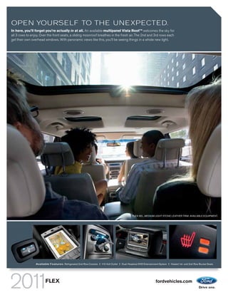 OPEN YOURSELF TO THE UNEXPECTED.
In here, you’ll forget you’re actually in at all. An available multipanel Vista Roof TM welcomes the sky for
all 3 rows to enjoy. Over the front seats, a sliding moonroof breathes in the fresh air. The 2nd and 3rd rows each
get their own overhead windows. With panoramic views like this, you’ll be seeing things in a whole new light.




                                                                                                FLEX SEL. MEDIUM LIGHT STONE LEATHER TRIM. AVAILABLE EQUIPMENT.




                 Available Features: Refrigerated 2nd-Row Console | 110-Volt Outlet | Dual-Headrest DVD Entertainment System | Heated 1st- and 2nd-Row Bucket Seats




                        FLEX                                                                                       fordvehicles.com
 