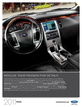 FLEX LIMITED. CHARCOAL BLACK LEATHER TRIM. AVAILABLE EQUIPMENT.




INDULGE YOUR PASSION FOR DETAILS.
Tailored leather trim. Crisp contrast stitching. Creatively perforated inserts. Olive ash woodgrain accents. Gleaming
chrome and subtle satin-aluminum finishes. Flex Limited blends these exquisite elements with sweeping lines and
pleasing textures to create a sensory experience like no other. Standard on Limited, the 10-way power, heated
driver’s seat includes power-adjustable lumbar support. This seat and the power-adjustable pedals on Limited both
include a convenient memory feature. Cruise and secondary audio controls grace its leather-wrapped steering wheel.
New for 2011, HD RadioTM technology joins the voice-activated Navigation System and the 390-watt Audio System
from Sony® as standard features on Limited. The 12-speaker Sony system’s Dolby® Automotive Entertainment Program
technology helps Flex deliver surround sound so amazing you have to hear it to believe it.




                      FLEX                                                                       fordvehicles.com
 
