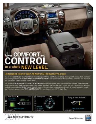 LARIAT Crew Cab in Adobe Two-Tone Leather with available equipment
Takes        COMFORT and
CONTROL.
   NEW LEVEL
to a whole

Redesigned Interior With All-New LCD Productivity Screen.
The all-new 2011 Super Duty ® combines smart design with high-tech features to help make your life easier, from available
new factory-installed REMOTE START to the REDESIGNED SEATS with exclusive Ford “Active Comfort” contours, new materials
and a standard lumbar support for the driver.
The available NEW LCD PRODUCTIVITY SCREEN (below) displays engaging, easy-to-use menus to help you track fuel usage,
explore unique truck applications and even make towing decisions. You can also use it to limit your truck’s top speed with the
available class-exclusive MYKEY TM owner controls feature. Steering wheel-mounted controls put it all comfortably within reach.
And the steering column now TILTS AND TELESCOPES – standard on every 2011 Super Duty.




                                           ®
     ALL-NEW SUPER DUTY                                                                         fordvehicles.com
 