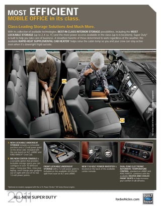 MOST                        EFFICIENT
MOBILE OFFICE in its class.
Class-Leading Storage Solutions And Much More.
With its collection of available technologies, BEST-IN-CLASS INTERIOR STORAGE possibilities, including the MOST
LOCKABLE STORAGE (up to 2.4 cu. ft.) and the most power access available in the class (up to 6 locations), Super Duty®
is built to help you take care of business. A steadfast favorite of those determined to work regardless of the weather, the
available RAPID-HEAT SUPPLEMENTAL CAB HEATER1 helps raise the cabin temp so you and your crew can stay active
even when it’s downright frigid outside.




                                                                     A




                                                                                                                                                               XLT Crew Cab in Steel Cloth with available equipment
                                                                                                                              B




A NEW LOCKABLE UNDERSEAT
  STORAGE includes a removable
  partition and a 12-volt power point
  on the driver side; included with
  the rear bench on XLT, LARIAT and
  KING RANCH® Crew Cab.
B BIG NEW CENTER CONSOLE is
  a versatile option that provides
  lockable storage space you can
  configure in over 70 different             FRONT LOCKABLE UNDERSEAT                 NEW 110-VOLT POWER INVERTER is         DUAL-ZONE ELECTRONIC
  ways – hang your files, stow your          STORAGE with a 12-volt power point is    located on the back of the available   AUTOMATIC TEMPERATURE
  laptop, even charge your gadgets           included on the available 40/20/40       center console.                        CONTROL, standard on LARIAT and
  out of sight with one of its two           split front seat on XLT and LARIAT.                                             KING RANCH, combines with the
  12-volt power points.                                                                                                      available HEATED AND COOLED
                                                                                                                             FRONT SEATS to help increase
                                                                                                                             your comfort in all climates.

1
    Optional on models equipped with the 6.7L Power Stroke® V8 Turbo Diesel engine.



                                                            ®
          ALL-NEW SUPER DUTY                                                                                            fordvehicles.com
 