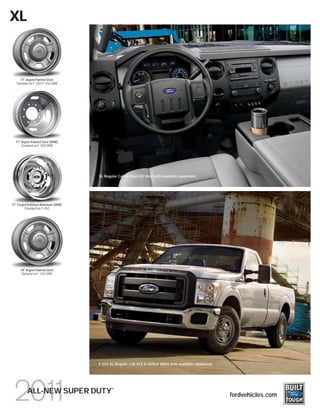 XL



      17" Argent-Painted Steel
   Standard on F-250/F-350 SRW




  17" Argent-Painted Steel (DRW)
      Standard on F-350 DRW




                                     XL Regular Cab in Steel HD Vinyl with available equipment




17" Forged Polished-Aluminum (DRW)
         Standard on F-450




     18" Argent-Painted Steel
      Optional on F-350 SRW




                                     F-250 XL Regular Cab 4x2 in Oxford White with available equipment




                                            ®
          ALL-NEW SUPER DUTY                                                                             fordvehicles.com
 