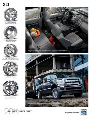 XLT



        17" 5-Spoke Cast-Aluminum
       Standard on F-250/F-350 SRW




      17" Argent-Painted Steel (DRW)
          Standard on F-350 DRW




                                              XLT Crew Cab in Steel Cloth with flow-thru center console and available equipment




    17" Forged Polished-Aluminum (DRW)
Standard on F-450 DRW/Optional on F-350 DRW




            18" Cast-Aluminum
       Optional on F-250/F-350 SRW




       20" Premium Cast-Aluminum
       Optional on F-250/F-350 SRW




                                              F-250 XLT SuperCab 4x4 in Tuxedo Black with available equipment




                                                     ®
              ALL-NEW SUPER DUTY                                                                                          fordvehicles.com
 