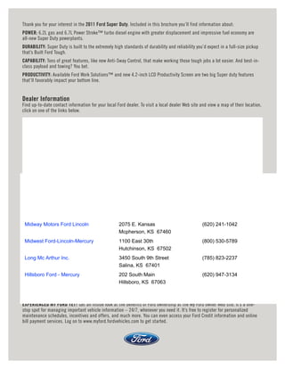 Thank you for your interest in the 2011 Ford Super Duty. Included in this brochure you’ll find information about:
POWER: 6.2L gas and 6.7L Power Stroke™ turbo diesel engine with greater displacement and impressive fuel economy are
all-new Super Duty powerplants.
DURABILITY: Super Duty is built to the extremely high standards of durability and reliability you’d expect in a full-size pickup
that’s Built Ford Tough.
CAPABILITY: Tons of great features, like new Anti-Sway Control, that make working those tough jobs a lot easier. And best-in-
class payload and towing? You bet.
PRODUCTIVITY: Available Ford Work Solutions™ and new 4.2-inch LCD Productivity Screen are two big Super duty features
that’ll favorably impact your bottom line.


Dealer Information
Find up-to-date contact information for your local Ford dealer. To visit a local dealer Web site and view a map of their location,
click on one of the links below.




 Midway Motors Ford Lincoln                         2075 E. Kansas                               (620) 241-1042
                                                    Mcpherson, KS 67460
 Midwest Ford-Lincoln-Mercury                       1100 East 30th                               (800) 530-5789
                                                    Hutchinson, KS 67502
 Long Mc Arthur Inc.                                3450 South 9th Street                        (785) 823-2237
                                                    Salina, KS 67401
 Hillsboro Ford - Mercury                           202 South Main                               (620) 947-3134
                                                    Hillsboro, KS 67063



EXPERIENCED MY FORD YET? Get an inside look at the benefits of Ford ownership at the My Ford owner Web site. It’s a one-
stop spot for managing important vehicle information – 24/7, whenever you need it. It’s free to register for personalized
maintenance schedules, incentives and offers, and much more. You can even access your Ford Credit information and online
bill payment services. Log on to www.myford.fordvehicles.com to get started.
 