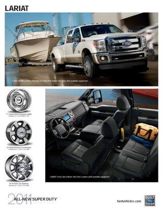 LARIAT




       F-450 LARIAT in White Platinum Tri-Coat/Pale Adobe Two-Tone with available equipment




17" Forged Polished-Aluminum (DRW)
   Standard on F-350 DRW/F-450




18" Bright Machined Cast-Aluminum
  Standard on F-250/F-350 SRW




                                                 LARIAT Crew Cab in Black Two-Tone Leather with available equipment


   20" Premium Cast-Aluminum
   Optional on F-250/F-350 SRW




                                                        ®
          ALL-NEW SUPER DUTY                                                                                          fordvehicles.com
 