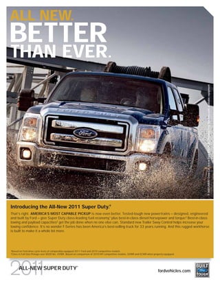 ALL NEW.
BETTER
THAN EVER.




Introducing the All-New 2011 Super Duty.®                                                                                                        F-350 LARIAT Crew Cab 4x4 in Dark Blue Pearl/Sterling Grey Two-Tone with available equipment

That’s right. AMERICA’S MOST CAPABLE PICKUP is now even better. Tested-tough new powertrains – designed, engineered
and built by Ford – give Super Duty class-leading fuel economy,1 plus best-in-class diesel horsepower and torque.2 Best-in-class
towing and payload capacities2 get the job done when no one else can. Standard new Trailer Sway Control helps increase your
towing confidence. It’s no wonder F-Series has been America’s best-selling truck for 33 years running. And this rugged workhorse
is built to make it a whole lot more.




1
    Based on Ford drive-cycle tests of comparably equipped 2011 Ford and 2010 competitive models.
2
    Class is Full-Size Pickups over 8500 lbs. GVWR. Based on comparison of 2010 MY competitive models. GVWR and GCWR when properly equipped.



                                                          ®
          ALL-NEW SUPER DUTY                                                                                                  fordvehicles.com
 