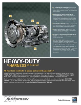 A ALL-NEW TORQUE CONVERTER with low-speed
                                                                                     lockup capability (down to 900 rpm) enables the
                                                                                     engine to run efficiently at lower rpm for improved
                                                                                     fuel economy.

                                                                                   B EXCLUSIVE LIVE-DRIVE POWER TAKEOFF
          A                                                                          (PTO) PROVISION, available on the 6.7L Power
                                                                                     Stroke® diesel, is the only one in the class that
                                                                                     uses an output gear linked directly to the engine
                                                                                     crankshaft to power upfits anytime the engine’s
                             B                  C                                    running, whether you’re in motion or at a stop.
                                                         D
                                                                                   C HIGH-ENERGY FRICTION PLATES are engineered
                                                                                     with fluid lube paths to help improve cooling and
                                                                                     wear resistance while minimizing torque loss.

                                                                                   D BIGGER AND STRONGER GEARS have a lower
                                                                                     1st-gear ratio for improved launch performance
                                                                                     and uncompromising durability.

                                                                                   E NEW HIGH-CAPACITY, HIGH-EFFICIENCY FLUID
                                                                                     FILTER extends fluid- and filter-change intervals
                                                                                     up to 150,000 miles.

                                                                                     PROVEN POWER FLOW provides close-ratio
                                                                                     gearing for seamless shifting and a double-
                                                                                     overdrive to help keep you in the power sweet spot
                                                                                     for optimum performance and fuel economy.

                                                                                     HIGH-STRENGTH SINTER-METAL CARRIER with
                                                                                     patented Ford rocker one-way clutch is designed to
                                                     E
                                                                                     easily handle the enormous low-end torque
                                                                                     of the diesel engine and the high speeds of the
                                                                                     gas engine.




HEAVY-DUTY
     to
          HARNESS all the power.
                                                     TM
All-New Ford TorqShift® 6-Speed SelectShift Automatic.
Blending the control of a manual with the convenience of an automatic, the new SelectShift Automatic allows you to use its
FULL MANUAL MODE to lock the torque converter and hold your chosen gear. Or utilize the PROGRESSIVE RANGE SELECT
mode to lock out upper gears when the truck is heavily loaded or when towing on grades. Your options are open.
Designed, engineered and built by Ford, this Heavy-Duty transmission is filled with innovations, including an ENHANCED
TOW/HAUL MODE that provides better control while hauling heavy loads or towing trailers, especially when descending steep
grades. And it’s all been proven over 10 MILLION MILES OF CUMULATIVE TESTING.




                                          ®
     ALL-NEW SUPER DUTY                                                                        fordvehicles.com
 