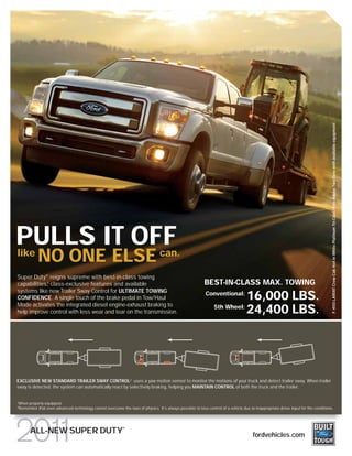 F-450 LARIAT Crew Cab 4x4 in White Platinum Tri-Coat/Pale Adobe Two-Tone with available equipment
PULLS IT OFF
like
           NO ONE ELSE can.
Super Duty ® reigns supreme with best-in-class towing
capabilities, class-exclusive features and available
            1                                                                                            BEST-IN-CLASS MAX. TOWING
systems like new Trailer Sway Control for ULTIMATE TOWING
CONFIDENCE. A single touch of the brake pedal in Tow/Haul
                                                                                                          Conventional:
                                                                                                                          16,000 LBS.
Mode activates the integrated diesel engine-exhaust braking to
help improve control with less wear and tear on the transmission.
                                                                                                               5th Wheel:
                                                                                                                          24,400 LBS.




EXCLUSIVE NEW STANDARD TRAILER SWAY CONTROL2 uses a yaw motion sensor to monitor the motions of your truck and detect trailer sway. When trailer
sway is detected, the system can automatically react by selectively braking, helping you MAINTAIN CONTROL of both the truck and the trailer.


When properly equipped.
1

Remember that even advanced technology cannot overcome the laws of physics. It’s always possible to lose control of a vehicle due to inappropriate driver input for the conditions.
2




                                                           ®
      ALL-NEW SUPER DUTY                                                                                                             fordvehicles.com
 