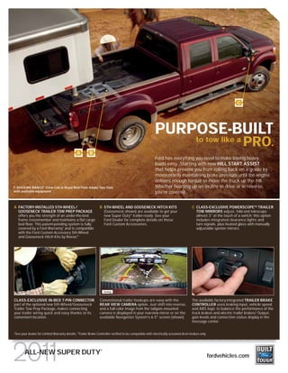 C




                                                                                                        PURPOSE-BUILT
                                                                                                                                       to tow like a
                                                                                                                                                                   PRO.
                                              A        B
                                                                                                        Ford has everything you need to make towing heavy
                                                                                                        loads easy. Starting with new HILL START ASSIST
                                                                                                        that helps prevent you from rolling back on a grade by
                                                                                                        momentarily maintaining brake pressure until the engine
                                                                                                        delivers enough torque to move the truck up the hill.
F-450 KING RANCH® Crew Cab in Royal Red/Pale Adobe Two-Tone                                             Whether heading up an incline in drive or in reverse,
with available equipment                                                                                you’re covered.


A FACTORY-INSTALLED 5TH-WHEEL/                                 B 5TH-WHEEL AND GOOSENECK HITCH KITS                                 C CLASS-EXCLUSIVE POWERSCOPETM TRAILER
  GOOSENECK TRAILER TOW PREP PACKAGE                             (Gooseneck shown) are available to get your                          TOW MIRRORS adjust, fold and telescope
  offers you the strength of an under-the-bed                    new Super Duty ® trailer-ready. See your                             almost 3" at the touch of a switch; this option
  frame crossmember and maintains a flat cargo                   Ford Dealer for complete details on these                            includes integrated clearance lights and
  bed floor. This patent-pending system is fully                 Ford Custom Accessories.                                             turn signals, plus heated glass with manually
  covered by a Ford Warranty, and is compatible
                              1
                                                                                                                                      adjustable spotter mirrors.
  with the Ford Custom Accessory 5th-Wheel
  and Gooseneck Hitch Kits by Reese.®




CLASS-EXCLUSIVE IN-BED 7-PIN CONNECTOR,                        Conventional trailer hookups are easy with the                       The available factory-integrated TRAILER BRAKE
part of the optional new 5th-Wheel/Gooseneck                   REAR VIEW CAMERA option. Just shift into reverse,                    CONTROLLER uses braking input, vehicle speed
Trailer Tow Prep Package, makes connecting                     and a full-color image from the tailgate-mounted                     and ABS logic to balance the performance of the
your trailer wiring quick and easy thanks to its               camera is displayed in your rearview mirror or on the                truck brakes and electric trailer brakes.2 Output,
convenient location.                                           available Navigation System’s 6.5" screen (shown).                   gain levels and connection status display in the
                                                                                                                                    message center.


See your dealer for Limited Warranty details. 2 Trailer Brake Controller verified to be compatible with electrically actuated drum brakes only.
1




                                                               ®
       ALL-NEW SUPER DUTY                                                                                                                         fordvehicles.com
 