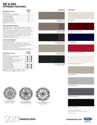 SE & SEL
OPTIONAL FEATURES
                                                  Interior                                             INTERIOR          EXTERIOR
SE Exterior Colors                                 Color
White Suede
Bordeaux Reserve Red Metallic
Kona Blue Metallic
Ingot Silver Metallic
Sterling Gray Metallic                                                                                                   White Suede
                                                                                                    Light Stone Cloth
Tuxedo Black Metallic                                                                                 Standard on SE
Interior:   Light Stone Cloth

SEL Available Rapid Spec
Rapid Spec 201A – SYNC + Reverse Sensing System
Rapid Spec 202A – SYNC + Reverse Sensing System
+ ambient lighting + Intelligent Access with push-button
                                                                                                    Light Stone Cloth    Bordeaux Reserve Red Metallic
start + power-adjustable pedals + Audio System from Sony®
                                                                                                     Standard on SEL
with AM/FM stereo/6-disc in-dash CD changer, MP3
capability, 12 speakers and 390 watts + rear view camera
+ 19-in. painted Sparkle Silver aluminum wheels with
P225/45R19 all-season tires

SEL Available Options
All-wheel drive (AWD)                                                                                                    Kona Blue Metallic
                                                                                                Charcoal Black Cloth
Leather-trimmed seats with heated front seats and                                                   Standard on SEL
6-way power front-passenger seat with manual lumbar
Multicontour front seats with Active MotionTM
(requires leather-trimmed seats)
Power moonroof (requires Rapid Spec 201A or 202A)

                                                  Interior
                                                                                                                         Red Candy Metallic Tinted Clearcoat
SEL Exterior Colors                               Colors                                          Light Stone Leather
                                                                                                      Optional on SEL
White Suede
Bordeaux Reserve Red Metallic
Kona Blue Metallic
Red Candy Metallic Tinted Clearcoat1
White Platinum Metallic Tri-coat1
Gold Leaf Metallic
                                                                                               Charcoal Black Leather    White Platinum Metallic Tri-coat
Ingot Silver Metallic                                                                                Optional on SEL
Sterling Gray Metallic
Tuxedo Black Metallic
Interiors:    Light Stone Cloth   Charcoal Black Cloth
   Light Stone Leather    Charcoal Black Leather


                                                                                                                         Gold Leaf Metallic




                                                                                                                         Ingot Silver Metallic




                                                                                                                         Sterling Gray Metallic



    17-in. Painted Sparkle
   Silver Aluminum Wheels             18-in. Painted Sparkle
                                     Silver Aluminum Wheels    19-in. Painted Sparkle Silver
        Standard on SE                                              Aluminum Wheels
                                         Standard on SEL
                                                                      Optional on SEL

                                                                                                                         Tuxedo Black Metallic

                                                                                                                         Colors are representative only.
                                                                                                                         See your dealer for actual paint/trim options.
                                                                                                                         1
                                                                                                                             Additional charge.




                                   TAURUS+SHO                                                                           fordvehicles.com
 