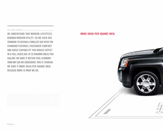 Cert no. XXX-XXX-XXXX
more ideas per square inch.
2 011 g m c t e r r a i n
We understand that modern lifestyles
demand modern utility. So we used big
thinking to design a smaller SUV with the
standard features, passenger comfort
and great capability you would expect
in a full-sized SUV. At 32 highway miles per
gallon,1
we gave it better fuel economy
than any SUV or crossover. This is Terrain.
We gave it more ideas per square inch.
Because more is what we do.
1
EPA estimated. 25
COMMITMENT PLUS
From the owner orientation—and full tank of gas—you receive when you take possession of your Terrain
to the 24-Hour Roadside Assistance, Courtesy Transportation and Travel Benefits, Commitment Plus is a
portfolio of owner privileges that lasts throughout your warranty. For expert product information, Roadside
Assistance or other services, call 1-800-GMC-8782.
TRAVEL BENEFITS AND ROADSIDE ASSISTANCE Available around the clock: trip routing service, a program for
reimbursement for trip interruption due to necessary warranty repairs, towing, flat tire change, jump-starts
and more for 5 years or 100,000 miles (whichever comes first).
COURTESY TRANSPORTATION Available at participating dealers: shuttle service, reimbursement of certain
public transportation or fuel expenses for overnight warranty repairs, and courtesy rental for overnight work
repairs. See your dealer for details.
GMC OWNER CENTER A complimentary, one-stop resource to enhance your GMC ownership experience.
It’s easy to sign up. Just go to gm.com/gmownercenter/gmc.
BEST COVERAGE IN AMERICA Terrain offers the best coverage in America. That means you get all the benefits
of Commitment Plus, including Roadside Assistance and Courtesy Transportation. In addition, you get a new
level of confidence with GM’s 5-Year/100,000-Mile Transferable Powertrain Limited Warranty. Whichever
comes first. See GMC dealer for details.
A NOTE ON CHILD SAFETY Always use safety belts and the correct restraint for your child’s age and size.
Even in vehicles equipped with the Passenger Sensing System, children are safer when properly secured
in a rear seat in the appropriate infant, child or booster seat. Never place a rear-facing infant restraint in
the front seat of any vehicle equipped with a passenger air bag. See the Owner’s Manual and child safety
seat instructions for more safety information.
TRAILERING AND OFF-ROAD INFORMATION Please carefully review the Owner’s Manual for important safety
information about trailering or off-road driving in your vehicle.
IMPORTANT WORDS ABOUT THIS CATALOG We have tried to make this catalog comprehensive and factual. We
reserve the right, however, to make changes at any time, without notice, in prices, colors, materials, equipment,
specifications, models and availability. Specifications, dimensions, measurements, ratings and other numbers in
this catalog and other printed materials provided at the dealership or affixed to vehicles are approximates based
upon design and engineering drawings and prototypes and laboratory tests. Your vehicle may differ due to
variations in manufacture and equipment. Since some information may have been updated since the time of
printing, please check with your GMC dealer for complete details. GMC reserves the right to lengthen or shorten
the model year for any product for any reason, or to start and end model years at different times.
fleet orders Some standard content may be deleted with fleet orders. See dealer for details.
ENGINES GMC products are equipped with engines produced by GM Powertrain or other suppliers to GM
worldwide. The engines in GMC products may also be used in other GM makes and models.
GMC.COM See more of Terrain on our Web site: gmc.com/terrain. More photos and information; hot links to
related subjects; convenient dealer locator; pricing guide, spec out your own vehicle. Or call 1-800-GMC-8782.
AN IMPORTANT NOTE ABOUT ALTERATIONS AND WARRANTIES Installations or alterations to the original equipment
vehicle (or chassis) as distributed by General Motors are not covered by the General Motors New-Vehicle Limited
Warranty. The special body company, assembler, equipment installer or upfitter is solely responsible for
warranties on the body or equipment and any alterations (or any effect of the alterations) to any of the parts,
components, systems or assemblies installed by GM. General Motors is not responsible for the safety or quality
of design features, materials or workmanship of any alterations by such suppliers.
NEW-VEHICLE LIMITED WARRANTY All GMC light-duty vehicles come with a fully transferable, no-deductible
5-year/100,000-mile (whichever comes first) Powertrain Limited Warranty. GM vehicles registered in the U.S.A.
are also covered for 3 years or 36,000 miles (whichever comes first). Coverage includes tires and towing to your
nearest GMC dealership. Repairs will be made to correct any vehicle defect and most warranty repairs will be
made at no charge. In addition, rust-through corrosion will be covered for 6 years or 100,000 miles (whichever
comes first). See dealer for details.
ASSEMBLY GMC vehicles and their components are assembled or produced by different operating units of
General Motors, its subsidiaries or suppliers to GM worldwide. We sometimes find it necessary to produce
GMC vehicles with different or differently sourced components than originally scheduled. Since some
options may be unavailable when your vehicle is assembled, we suggest that you verify that your vehicle
includes the equipment you ordered or, if there are changes, that they are acceptable to you.
GMMOBILITY.COM (1-800-323-9935) GM Mobility offers financial assistance for eligible adaptive equipment to
make automotive travel easier for persons with disabilities or special transportation needs. To learn more about
special GM Mobility offers, visit gmmobility.com.
GMCARDMEMBERSERVICES.COM Did you know about the family of reward credit cards that can help you get a
great deal on a new GM car, light-duty truck, SUV or crossover? With a GM reward card, you accrue earnings on
every credit card purchase to use toward the purchase or lease of an eligible new GM vehicle. With three cards
to choose from, you’re sure to find one that suits you.
©2010 General Motors. All rights reserved. GM, the GM logo, GMC, the slogans, emblems, vehicle model
names, vehicle body designs and other marks appearing in this catalog are the trademarks and/or service marks
of General Motors, its subsidiaries, affiliates or licensors. Pioneer is a registered trademark of Pioneer Electronics
(USA) Inc. iPod is a registered trademark of Apple, Inc. Facebook is a registered trademark of Facebook, Inc.
important words/ Terrain
OnStar
OnStar is a core asset of your Terrain. Benefiting from more than a decade of innovative
development, it is both a highly advanced technology—fully integrated within the vehicle—
and a warm human service. Standard on all Terrain models are six months of the OnStar Directions
& Connections plan, including the convenience of Hands-Free Calling. It also includes Automatic
Crash Response (see page 16), Stolen Vehicle Assistance, link to Emergency Services, Roadside
Assistance, Remote Door Unlock, OnStar Vehicle Diagnostics, Crisis Assist and Remote Horn and Lights.
OnStar services require vehicle electrical system (including battery), wireless service and GPS
satellite signals to be available and operating for features to function properly. OnStar acts as
a link to existing emergency service providers. Visit onstar.com for coverage maps, details and system
limitations. Services vary with conditions.
Hands-Free Calling
OnStar Hands-Free Calling capability is built into your Terrain. It’s there when your cell phone is
unavailable, its battery is low, you can’t reach it easily or you left it home or in the office. Your Hands-
Free Calling system is the right choice whenever you need an easy way to make and receive calls—at the
touch of the phone icon on the rearview mirror or the steering-wheel-mounted controls shown on page 6.
Voice-activated dialing is convenient because you don’t have to dial when you are at the wheel. And
Hands-Free Calling is reliable because it’s specially designed for better reception and fewer dropped
calls in areas of limited cellular reception. You are invited to experience the benefits yourself with 30
Hands-Free Calling minutes—on OnStar—during the first two months you drive your Terrain, with no
strings attached.
OnStar turn-by-turn navigation
Standard on all Terrain models are six months of the OnStar Directions & Connections plan that adds
innovative, easy-to-use Turn-by-Turn Navigation plus Information and Convenience Services and
Driving Directions. With Turn-by-Turn Navigation, you simply tell the OnStar Advisor your intended
destination, and directions will automatically be sent to your Terrain. If you drive off-course, the system
can reroute you to your intended destination. An automated voice then guides you turn-by-turn until you
arrive at your destination. Turn-by-Turn Navigation is further enhanced with eNAV, allowing you to send
Google™ Maps®
and MapQuest®
destinations directly to your vehicle. No need to print out directions;
just call them up with simple voice commands.
XM Radio
On all Terrain models, XM Radio1
is standard with 3 trial months of service.
XM turns your drive on with commercial-free music channels from virtually every genre,
artist-dedicated channels, live performances and more. Tune in to live play-by-play from the biggest
sports, exclusive entertainment from top personalities, compelling talk, hilarious comedy, world-class
news, local traffic and weather and family-friendly programming. Everything worth listening to is now on XM.
Visit xmradio.com for details.
XM NAVTraffic
Included with the available Touch-Screen Navigation System, 3 trial months of XM NavTraffic2
enhances Terrain’s GPS navigation system by showing real-time traffic data—while you’re
driving. Available in over 80 markets, XM NavTraffic displays construction, road closures and accidents so
that you can get to your destination faster, plus average traffic speed and estimated drive time in select
markets. For more information, visit xmradio.com/navtraffic.
Goodwrench Service
To help your Terrain live up to its performance promise, GMC
Goodwrench Service—found exclusively at your GMC dealer—is there. With all the engineering
excellence in Terrain, GM-trained Goodwrench technicians have the expertise to care for all of it.
1
XM Radio requires a subscription, sold separately by XM after the first 90 days. XM Radio U.S. service only available in the 48 contiguous United States and
the District of Columbia. For more information, visit xmradio.com.
2
Required XM Radio and NavTraffic monthly subscriptions sold separately by XM after trial period. XM NavTraffic only available in select markets. For more
information, visit xmradio.com/navtraffic.
important words/ Terrain
 