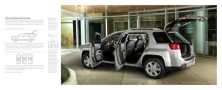 terrain slt-2 in quicksilver metallic shown with available equipment
everyinchdesignedtodobigthings.
Terrain is a smaller SUV on the outside, with the capacity to do more on the inside.
It’s engineered to use every inch of interior space to the full benefit of its five-passenger
interior. You get class-leading maximum second-row leg room, generous cargo space
and flexible second-row seating, allowing you to configure interior space as you choose.
a c c e ssi b l e , a c c o m m o d at ing in t e r i o r
F I G U RE 2 : H a nds - F r e e C a r g o A c c e ss
e a s e o f e n t ry
Integrated rocker
panels in the front
and rear doors create
a low step-in height
to make entering and
exiting your Terrain
easier and help keep
door sills cleaner.
f igu r e 4 :
B e s t- in - c l a ss
rear-seat leg room
4
f igu r E 3 : F l e x i b l e F l o o r p l a n
With the help of an available programmable power liftgate, loading and unloading
Terrain’s rear cargo area is incredibly easy. The liftgate features push-button remote
access, and can be programmed to open to different heights to accommodate your
own height or various parking garage heights. Electronic obstacle detection can
reverse and stop liftgate motion to help prevent damage.
The standard MultiFlex sliding rear seat allows you to arrange Terrain’s available
interior space to your liking. The 60/40-split rear seatback can be partially folded
to accommodate a mix of cargo and passengers, or folded down completely to create
nearly 64 cubic feet of total cargo space.1
Benefitting from the
longest wheelbase in
the class, Terrain has
roomy rear seating
comfortable enough
for three adults. The
seat can slide nearly
8 inches fore and aft
and recline in five- and
10-degree positions to
deliver class-leading
39.9 inches of maxi-
mum rear leg room and
exceptional comfort.
Or you can slide the
seat forward to expand
rear cargo volume.1
Cargo and load capacity limited by weight and distribution.
 