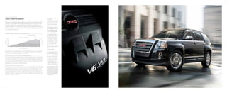 terrain slt-2 in carbon black metallic shown with available equipment
P o w e r a nd P e r f o r m a n c e
12
there’spowerinnumbers.
Terrain’s 182-horsepower direct-injected four-cylinder engine gives a spirited
performance and features better highway fuel economy than any other SUV or
crossover.1
Direct-injection technology and Variable Valve Timing (VVT) help
both the standard 2.4L I-4 engine and the available 3.0L V-6 engine burn
cleaner and operate more efficiently, making Terrain incredibly responsive and
fuel-conscious. You don’t have to wait for the payoff—it’s power you can feel
the moment you accelerate.
1
EPA-estimated mpg 32 hwy. 2
Maximum
trailer weight ratings are calculated
assuming a base vehicle, except for any
option(s) necessary to achieve the rating,
plus driver. The weight of other optional
equipment, passengers and cargo will
reduce the maximum trailer weight your
vehicle can tow. See your GMC dealer
for additional details.
f igu r e 5 : a ddi t i o n a l v- 6 e ngin e p o w e r
The available 3.0L V-6 engine offers 264 horsepower and 222 lb-ft of torque.
It clocks in a 0-to-60 mph time of 7.8 seconds and delivers an unsurpassed
3500 pounds of trailering capability in its class.2
Adv a n c e d 6 - S p e e d Au t o m at i c T r a ns m issi o n
A 6-speed automatic transmission features a wide ratio spread with a very low first
gear for brisk acceleration from a stop, and a very high sixth gear overdrive ratio
that helps save fuel during highway cruising. Thanks to Engine Grade Braking,
the transmission also changes gears as conditions change, reduces brake wear
and gives you more control on downhill slopes.
D i r e c t- I n j e c t i o n T e c hn o l o gy
Both engines in the Terrain feature direct-injection technology. Fuel is injected
directly into the combustion chamber, right next to the spark plug for fast,
efficient combustion. In addition, digital sensors allow each injection of fuel
to precisely match power demand, resulting in cleaner burning and efficient
operation. Instead of having to tune the engine for power or fuel economy, our
engineers are able to do both.
Fu e l - S aving M o d e
The 2.4L I-4 comes with
an “ECO” mode to help
save fuel. At the press
of a button, the engine
makes a slight sacrifice
in acceleration in ex-
change for additional fuel
economy in city driving.
e l e c t r i c p o w e r
s t e e r ing
A Rack-mounted Electric
Power Steering system
(REPS) automatically
delivers extra steering
effort when you need it,
when parking or during
tight maneuvers, and
reduces steering effort
when you don’t on
the highway. REPS also
eliminates the need for
a power steering pump,
which helps conserve
horsepower and contrib-
utes to Terrain’s excep-
tional fuel economy.
It’s standard on all
Terrain models equipped
with the 2.4L four-
cylinder engine.
 