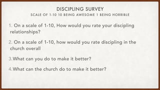 SCALE OF 1-10 10 BEING AWESOME 1 BEING HORRIBLE
DISCIPLING SURVEY
1. On a scale of 1-10, How would you rate your discipling
relationships?
2. On a scale of 1-10, how would you rate discipling in the
church overall
3.What can you do to make it better?
4.What can the church do to make it better?
 