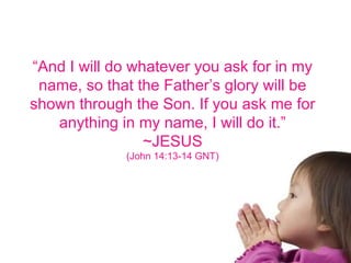 “ And I will do whatever you ask for in my name, so that the Father’s glory will be shown through the Son. If you ask me for anything in my name, I will do it.” ~JESUS (John 14:13-14 GNT) 