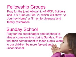 Fellowship Groups  Pray for the joint fellowship of MCF, Builders and JOY Club on Feb. 20 which will show  “A Journey Home” a film on forgiveness and family restoration. Sunday School Pray for the coordinators and teachers to always come on time during Sunday. Pray that their commitment to teach God’s Word to our children be more fervent and unconditional. 