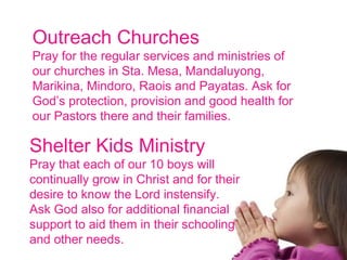 Outreach Churches Pray for the regular services and ministries of our churches in Sta. Mesa, Mandaluyong, Marikina, Mindoro, Raois and Payatas. Ask for God’s protection, provision and good health for our Pastors there and their families. Shelter Kids Ministry Pray that each of our 10 boys will continually grow in Christ and for their desire to know the Lord instensify. Ask God also for additional financial support to aid them in their schooling and other needs. 