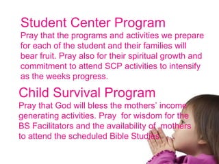 Student Center Program Pray that the programs and activities we prepare for each of the student and their families will bear fruit. Pray also for their spiritual growth and commitment to attend SCP activities to intensify as the weeks progress. Child Survival Program Pray that God will bless the mothers’ income generating activities. Pray  for wisdom for the BS Facilitators and the availability of  mothers to attend the scheduled Bible Studies. 