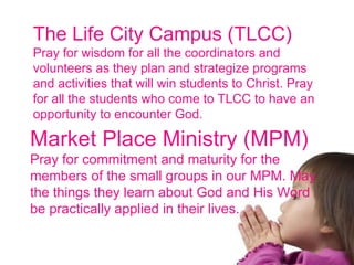 The Life City Campus (TLCC) Pray for wisdom for all the coordinators and volunteers as they plan and strategize programs and activities that will win students to Christ. Pray for all the students who come to TLCC to have an opportunity to encounter God. Market Place Ministry (MPM) Pray for commitment and maturity for the members of the small groups in our MPM. May the things they learn about God and His Word be practically applied in their lives. 